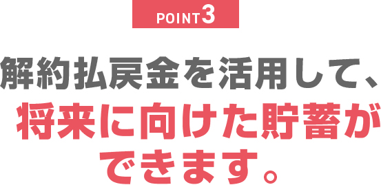POINT3 解約払戻金を活用して、将来に向けた貯蓄ができます。