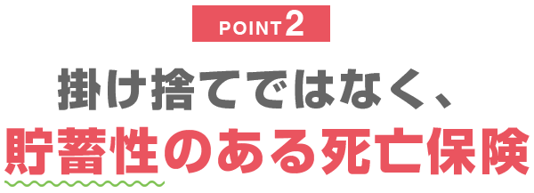 POINT2 掛け捨てではなく、貯蓄性のある死亡保険