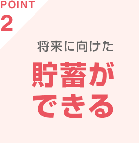 POINT2 将来に向けた貯蓄ができる