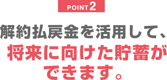 POINT2 解約払戻金を活用して、将来に向けた貯蓄ができます。