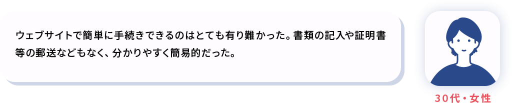 ウェブサイトで簡単に手続きできるのはとても有り難かった。書類の記入や証明書等の郵送などもなく、分かりやすく簡易的だった。
