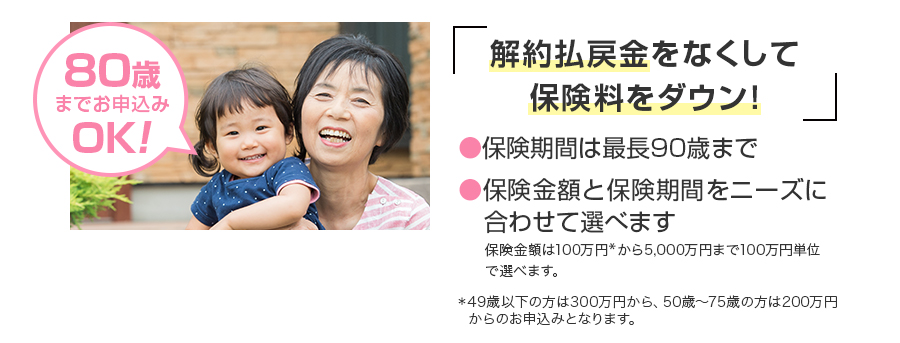 80歳までお申し込みOK　解約払戻金をなくして保険料をダウン！○保険期間は最長90歳まで○保管金額と保険期間をニーズに合わせて選べます。　保険金額は100万円（※）から5,000万円まで100万円単位で選べます。　※49歳以下の方は300万円から、50歳～75歳の方は200万円からのお申込みとなります。