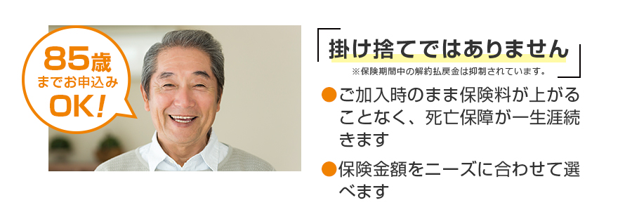 85歳 までお申込みOK！掛け捨てではありません●保障が一生涯続くので、ご家族にしっかりのこせます。 ●保険金額を自由に設定できます。