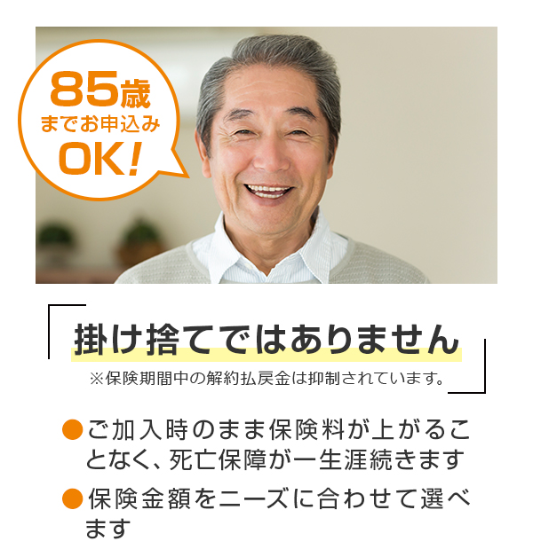 85歳 までお申込みOK！掛け捨てではありません●保障が一生涯続くので、ご家族にしっかりのこせます。 ●保険金額を自由に設定できます。