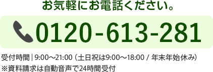お気軽にお電話ください。0120-613-281受付時間│9:00～21:00（土日祝は9:00〜18:00 / 年末年始休み）※資料請求は自動音声で24時間受付