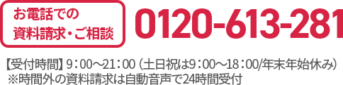 お電話での資料請求・ご相談 0120-613-281 【受付時間】9：00〜21：00（土日祝は9：00〜18：00/年末年始休み）※時間外の資料請求は自動音声で24時間受付