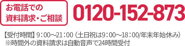 お電話での資料請求・ご相談 0120-152-873 【受付時間】9：00〜21：00（土日祝は9：00〜18：00/年末年始休み）※時間外の資料請求は自動音声で24時間受付