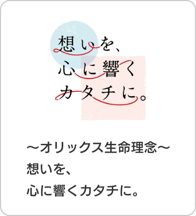 想いを、心に響くカタチに。 〜オリックス生命理念〜 想いを、心に響くカタチに。