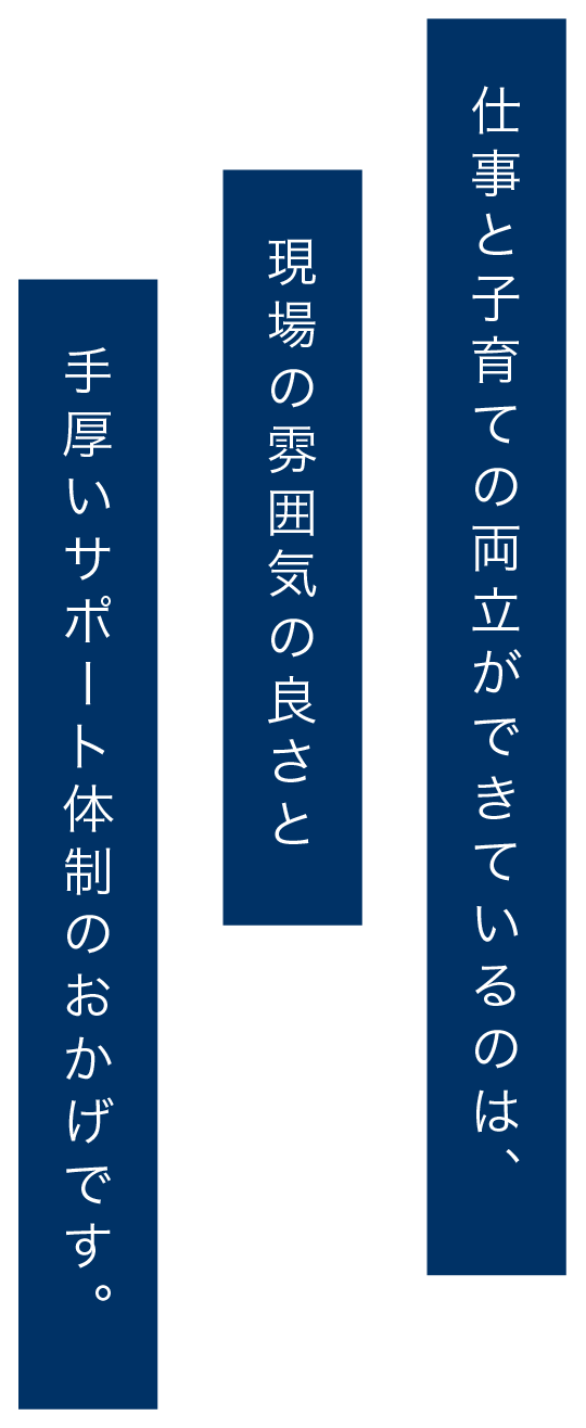 仕事と子育ての両立ができているのは、現場の雰囲気の良さと手厚いサポート体制のおかげです。